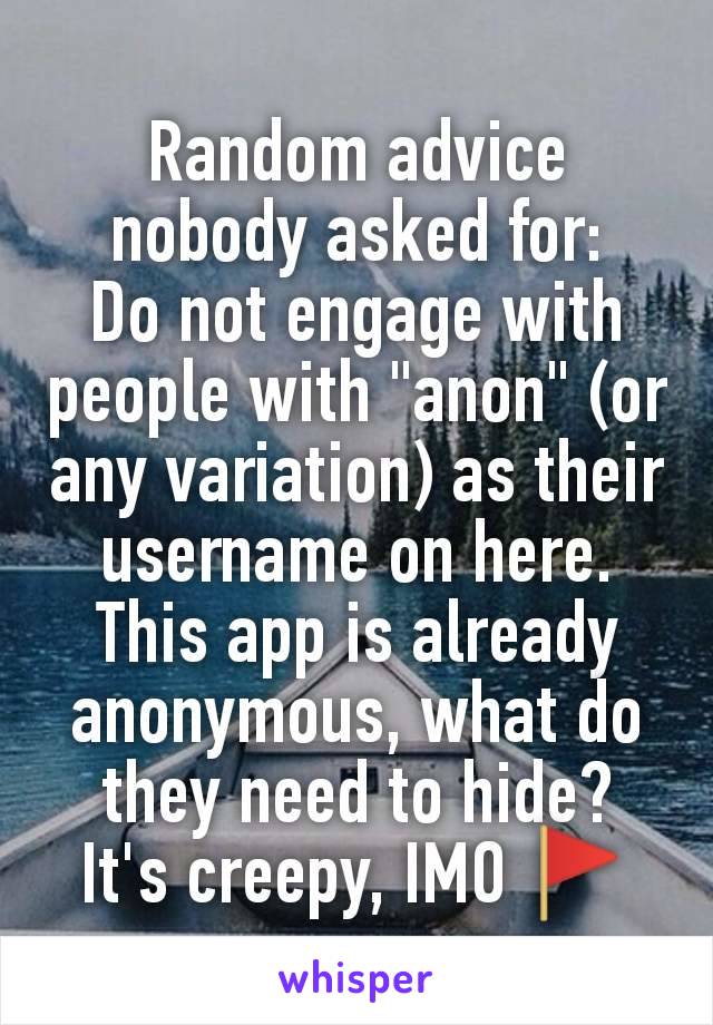 Random advice nobody asked for:
Do not engage with people with "anon" (or any variation) as their username on here.
This app is already anonymous, what do they need to hide?
It's creepy, IMO 🚩