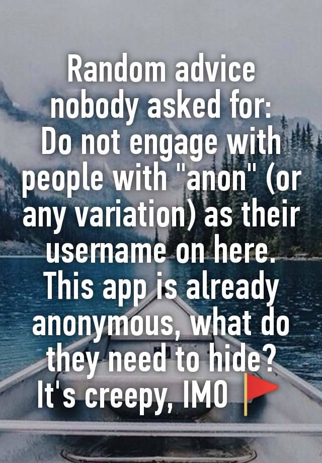 Random advice nobody asked for:
Do not engage with people with "anon" (or any variation) as their username on here.
This app is already anonymous, what do they need to hide?
It's creepy, IMO 🚩