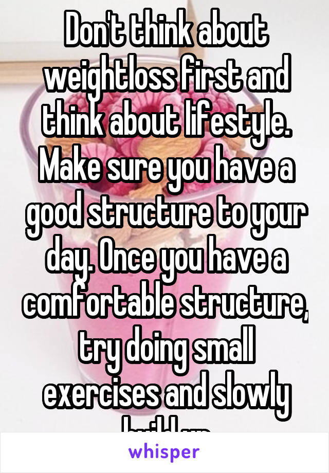 Don't think about weightloss first and think about lifestyle. Make sure you have a good structure to your day. Once you have a comfortable structure, try doing small exercises and slowly build up