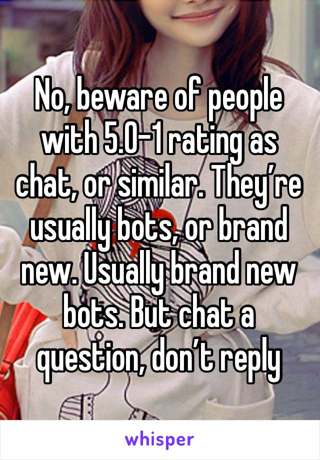 No, beware of people with 5.0–1 rating as chat, or similar. They’re usually bots, or brand new. Usually brand new bots. But chat a question, don’t reply