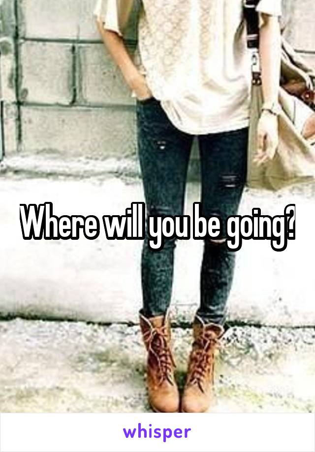 Where will you be going?