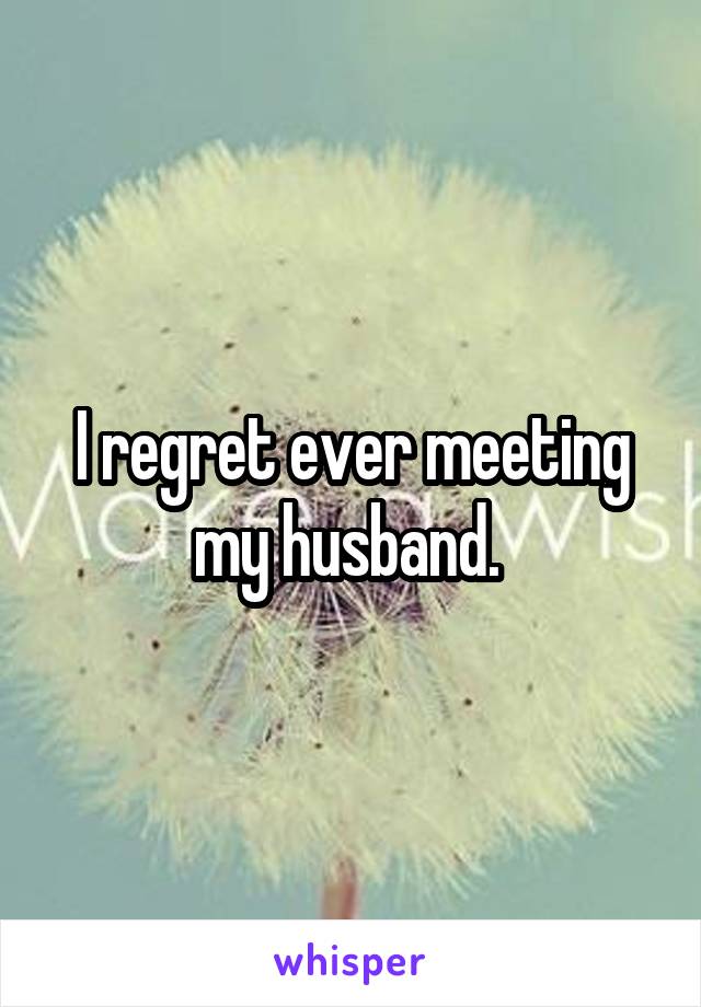 I regret ever meeting my husband. 