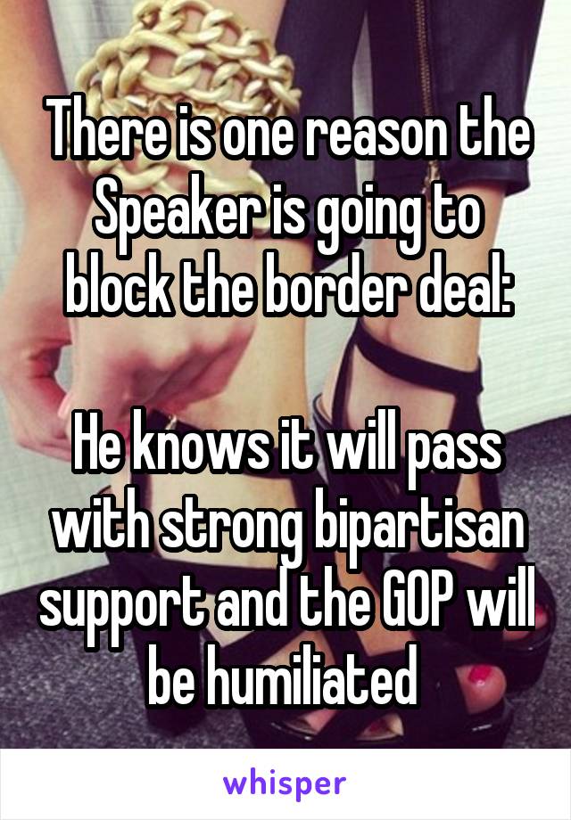 There is one reason the Speaker is going to block the border deal:

He knows it will pass with strong bipartisan support and the GOP will be humiliated 