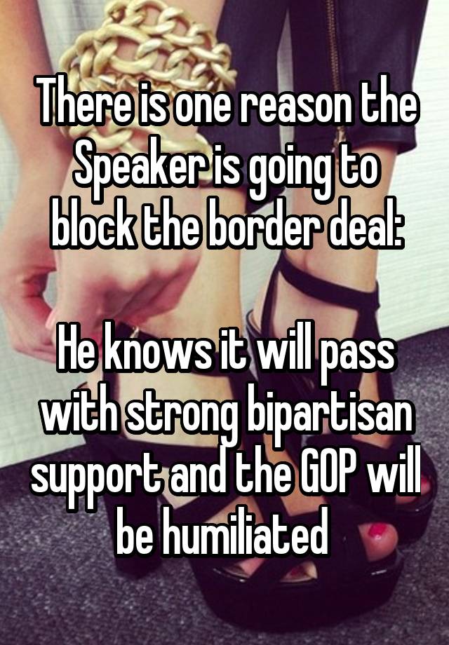 There is one reason the Speaker is going to block the border deal:

He knows it will pass with strong bipartisan support and the GOP will be humiliated 