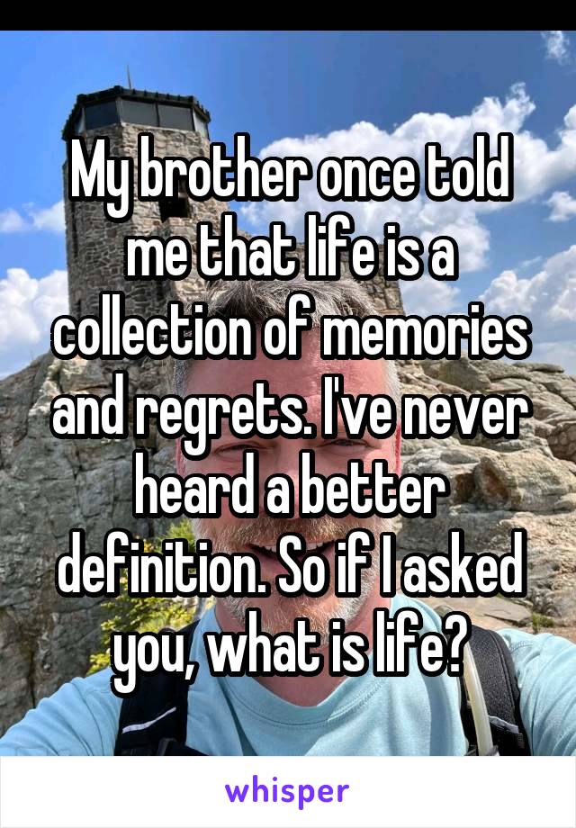 My brother once told me that life is a collection of memories and regrets. I've never heard a better definition. So if I asked you, what is life?