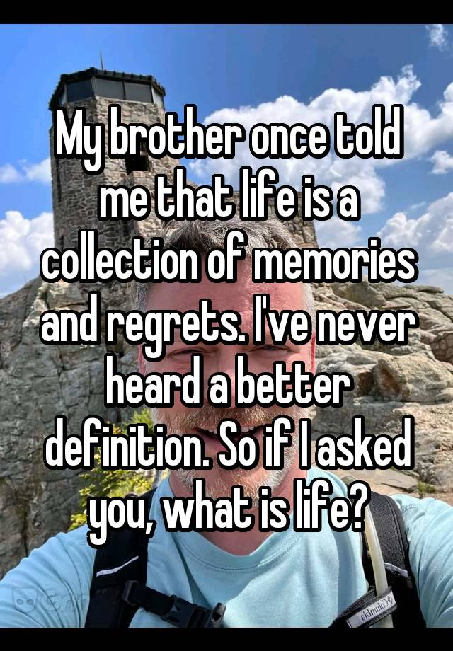 My brother once told me that life is a collection of memories and regrets. I've never heard a better definition. So if I asked you, what is life?