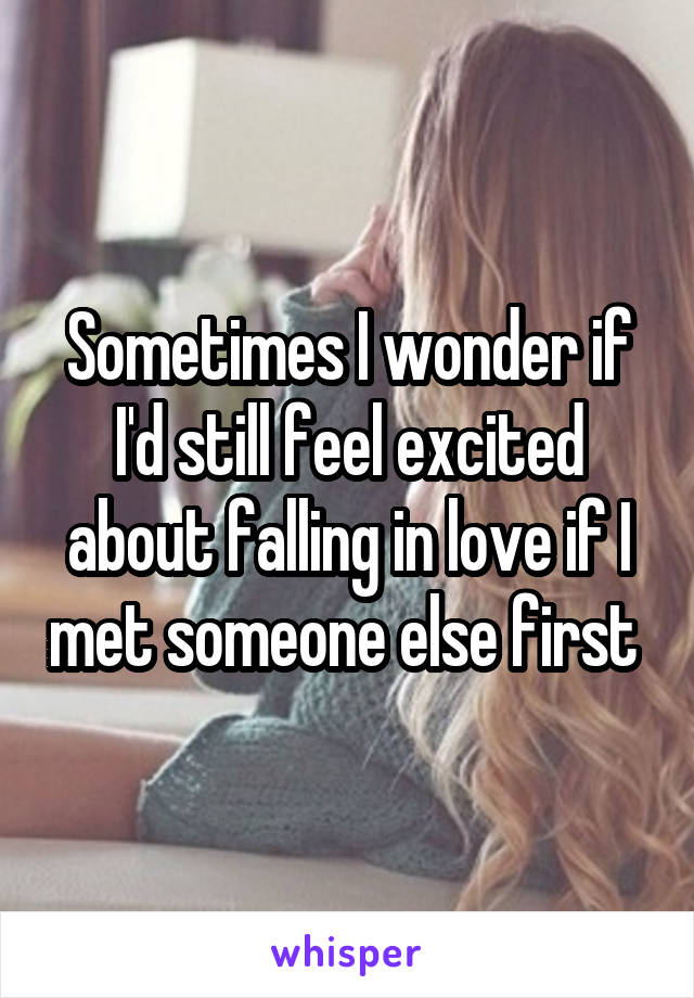 Sometimes I wonder if I'd still feel excited about falling in love if I met someone else first 