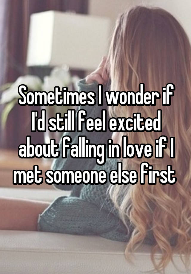 Sometimes I wonder if I'd still feel excited about falling in love if I met someone else first 