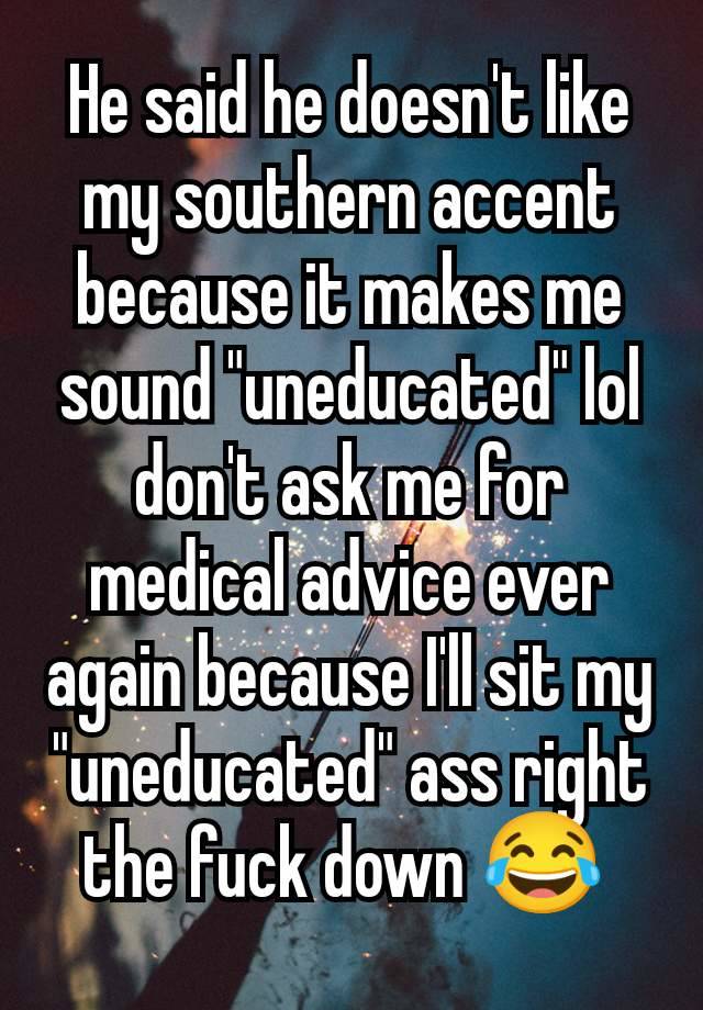 He said he doesn't like my southern accent because it makes me sound "uneducated" lol don't ask me for medical advice ever again because I'll sit my "uneducated" ass right the fuck down 😂 