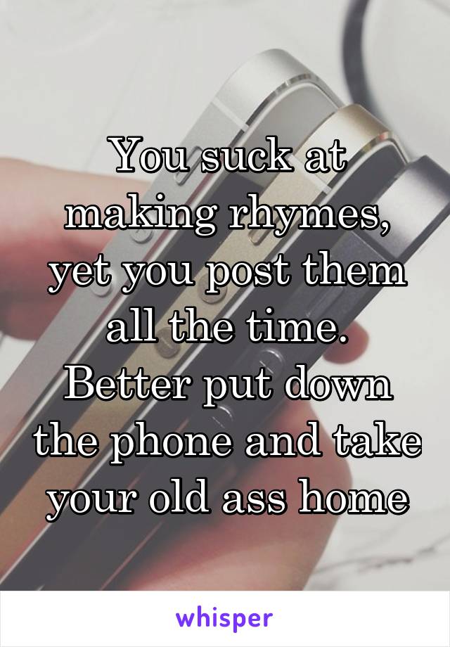 You suck at making rhymes, yet you post them all the time.
Better put down the phone and take your old ass home