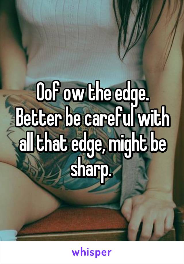 Oof ow the edge. Better be careful with all that edge, might be sharp. 