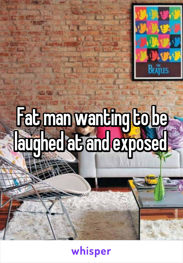 Fat man wanting to be laughed at and exposed 