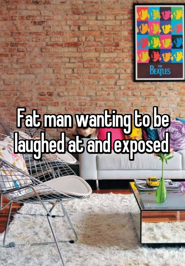 Fat man wanting to be laughed at and exposed 