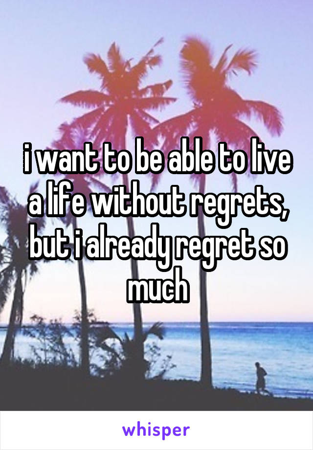 i want to be able to live a life without regrets, but i already regret so much