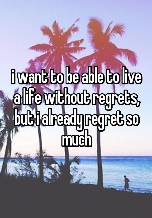 i want to be able to live a life without regrets, but i already regret so much