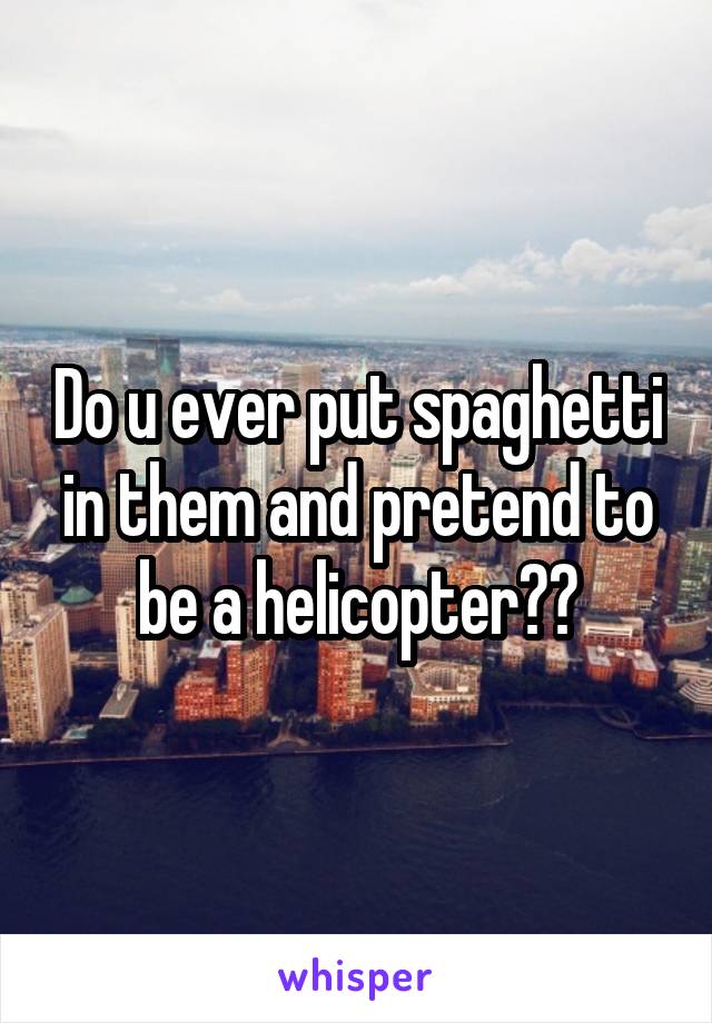 Do u ever put spaghetti in them and pretend to be a helicopter??