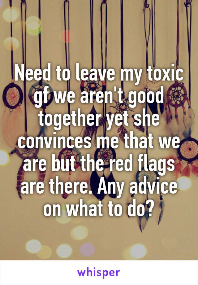 Need to leave my toxic gf we aren't good together yet she convinces me that we are but the red flags are there. Any advice on what to do?