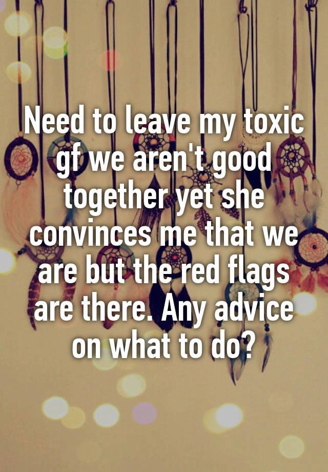 Need to leave my toxic gf we aren't good together yet she convinces me that we are but the red flags are there. Any advice on what to do?