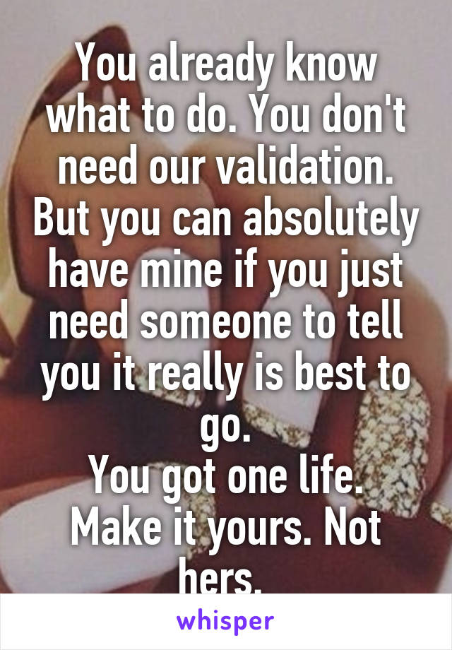 You already know what to do. You don't need our validation. But you can absolutely have mine if you just need someone to tell you it really is best to go.
You got one life. Make it yours. Not hers. 