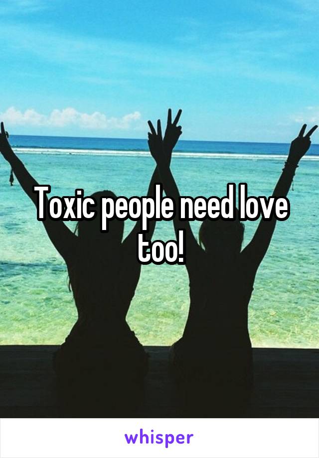 Toxic people need love too!