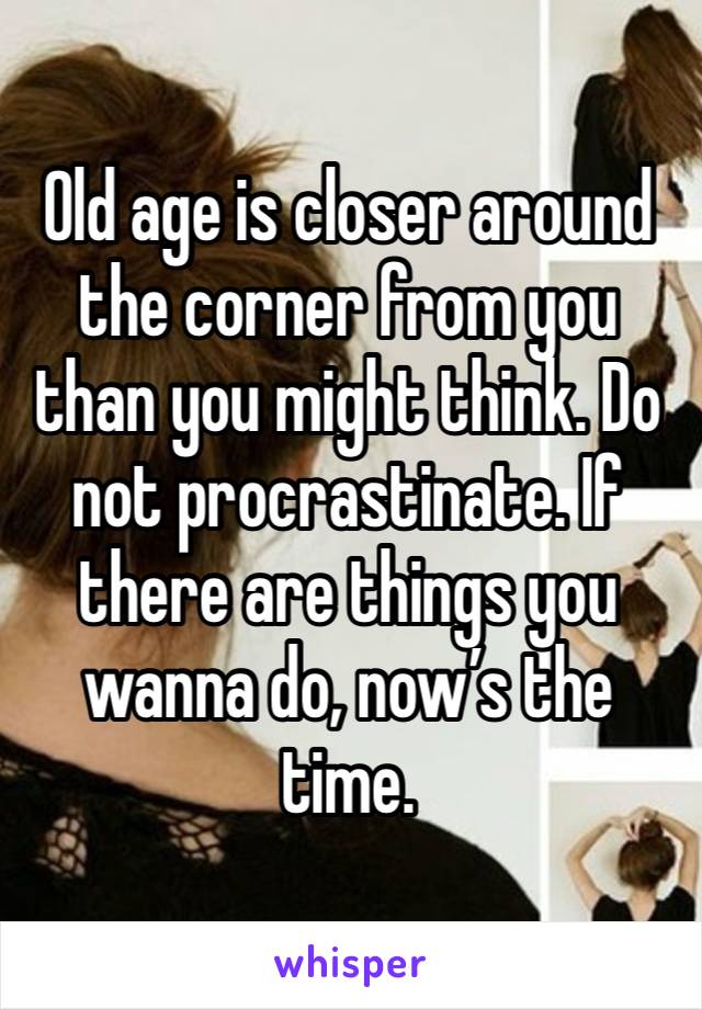 Old age is closer around the corner from you than you might think. Do not procrastinate. If there are things you wanna do, now’s the time. 