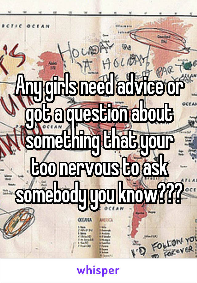 Any girls need advice or got a question about something that your too nervous to ask somebody you know???