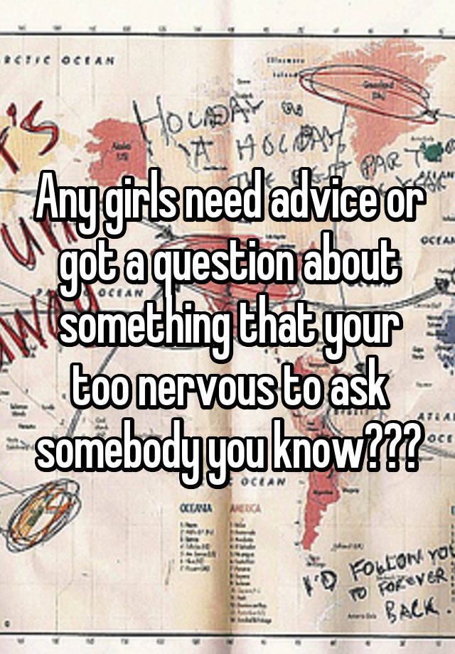 Any girls need advice or got a question about something that your too nervous to ask somebody you know???