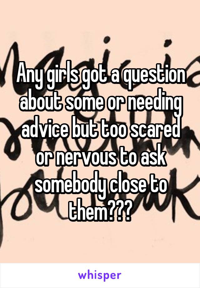 Any girls got a question about some or needing advice but too scared or nervous to ask somebody close to them???