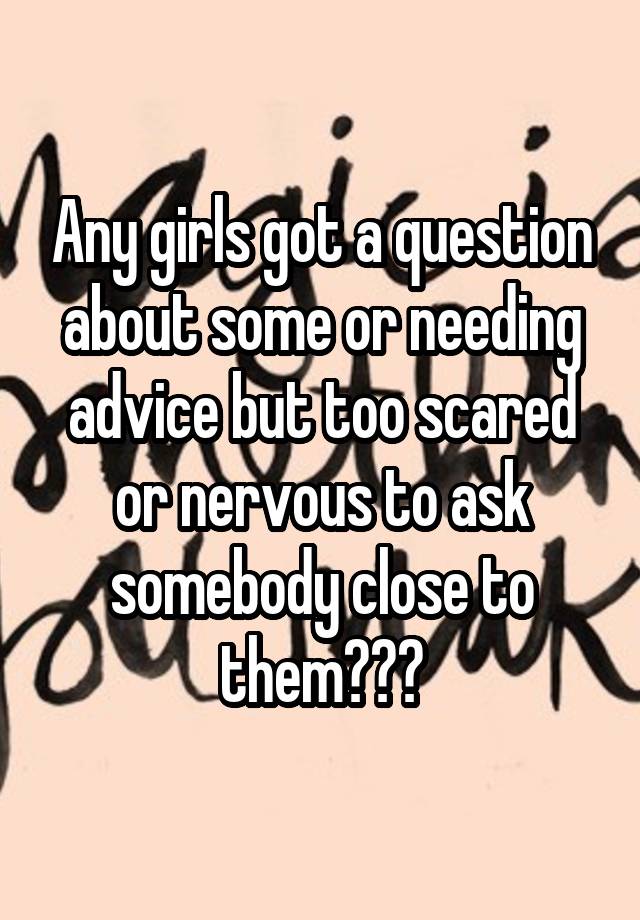 Any girls got a question about some or needing advice but too scared or nervous to ask somebody close to them???