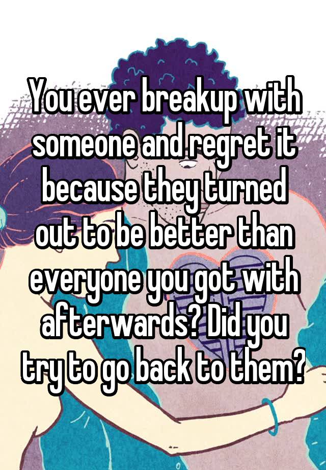 You ever breakup with someone and regret it because they turned out to be better than everyone you got with afterwards? Did you try to go back to them?