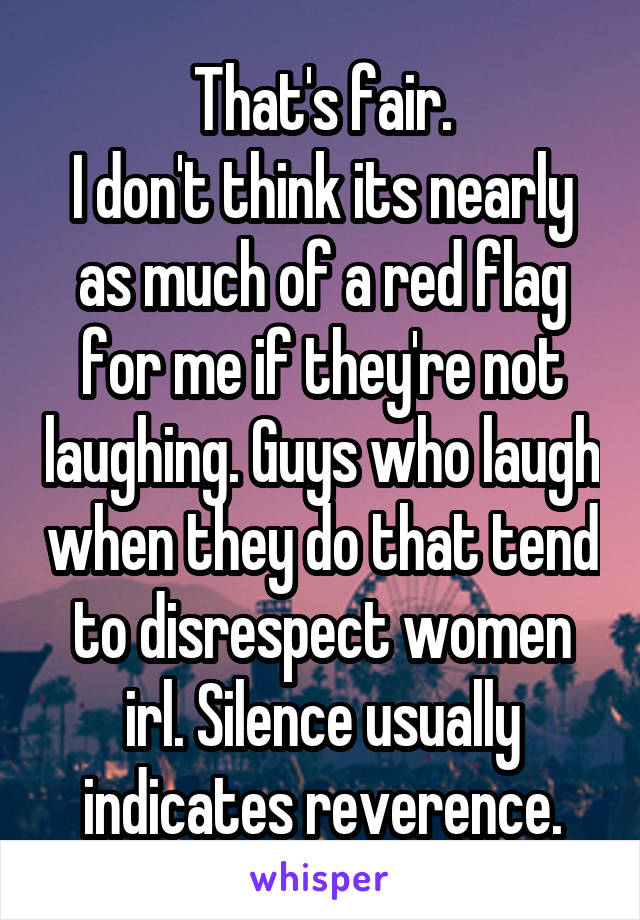 That's fair.
I don't think its nearly as much of a red flag for me if they're not laughing. Guys who laugh when they do that tend to disrespect women irl. Silence usually indicates reverence.