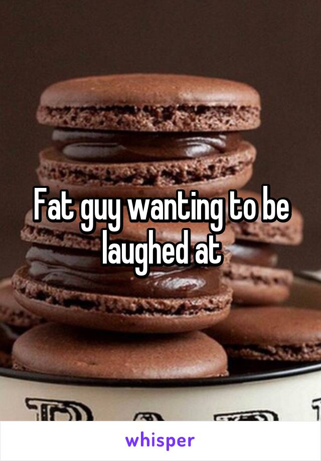 Fat guy wanting to be laughed at