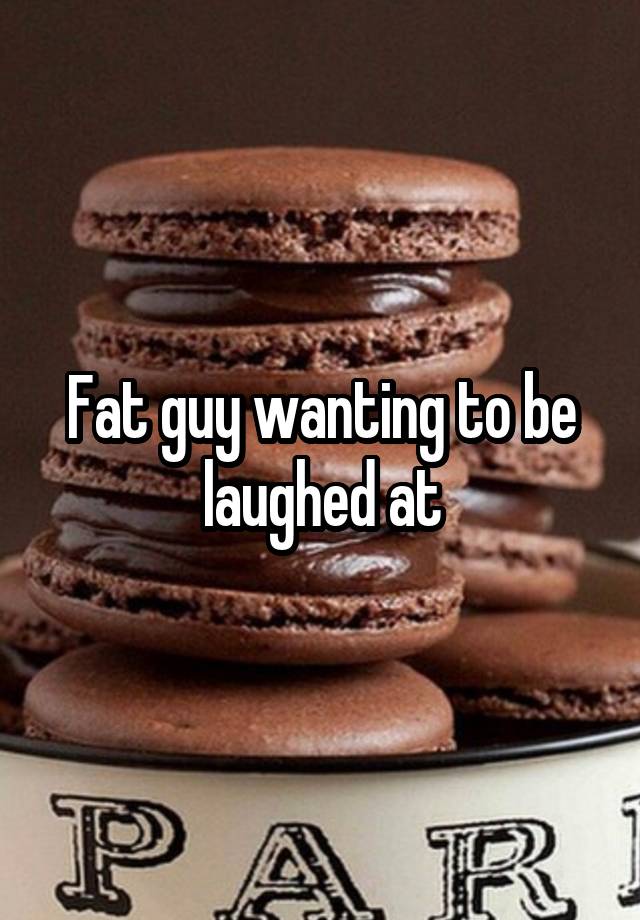 Fat guy wanting to be laughed at