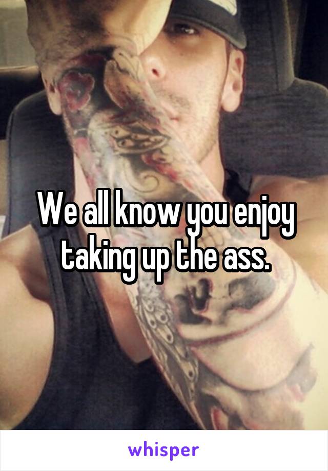 We all know you enjoy taking up the ass.