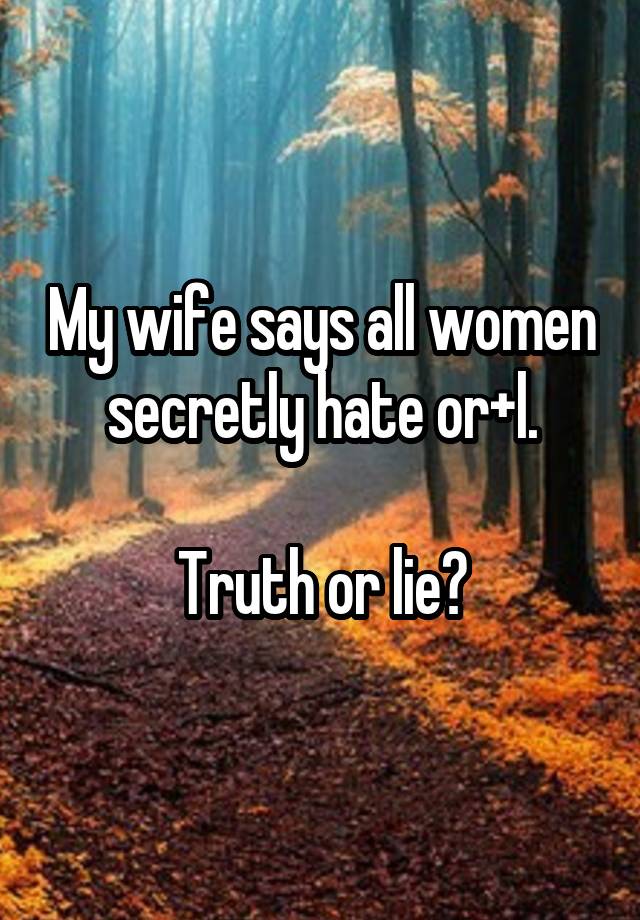 My wife says all women secretly hate or+l.

Truth or lie?