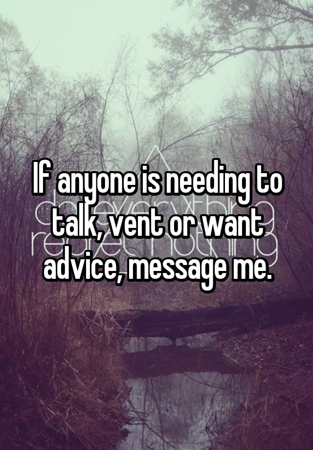 If anyone is needing to talk, vent or want advice, message me.