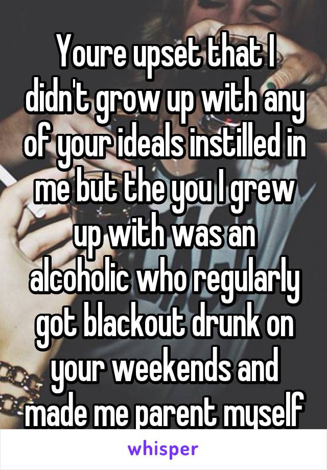 Youre upset that I didn't grow up with any of your ideals instilled in me but the you I grew up with was an alcoholic who regularly got blackout drunk on your weekends and made me parent myself