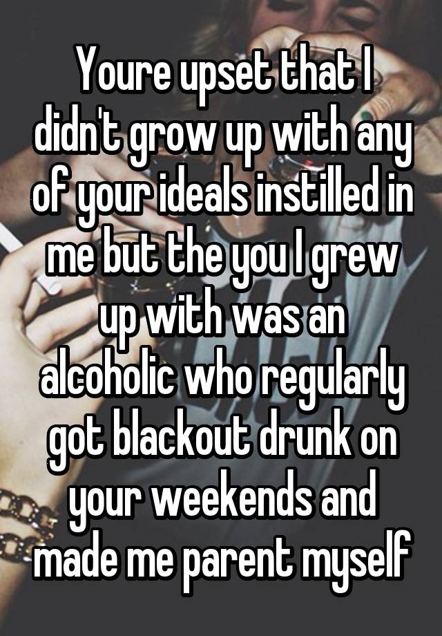 Youre upset that I didn't grow up with any of your ideals instilled in me but the you I grew up with was an alcoholic who regularly got blackout drunk on your weekends and made me parent myself