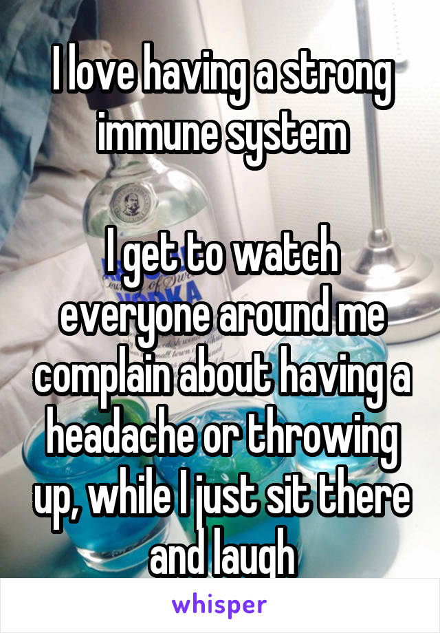 I love having a strong immune system

I get to watch everyone around me complain about having a headache or throwing up, while I just sit there and laugh