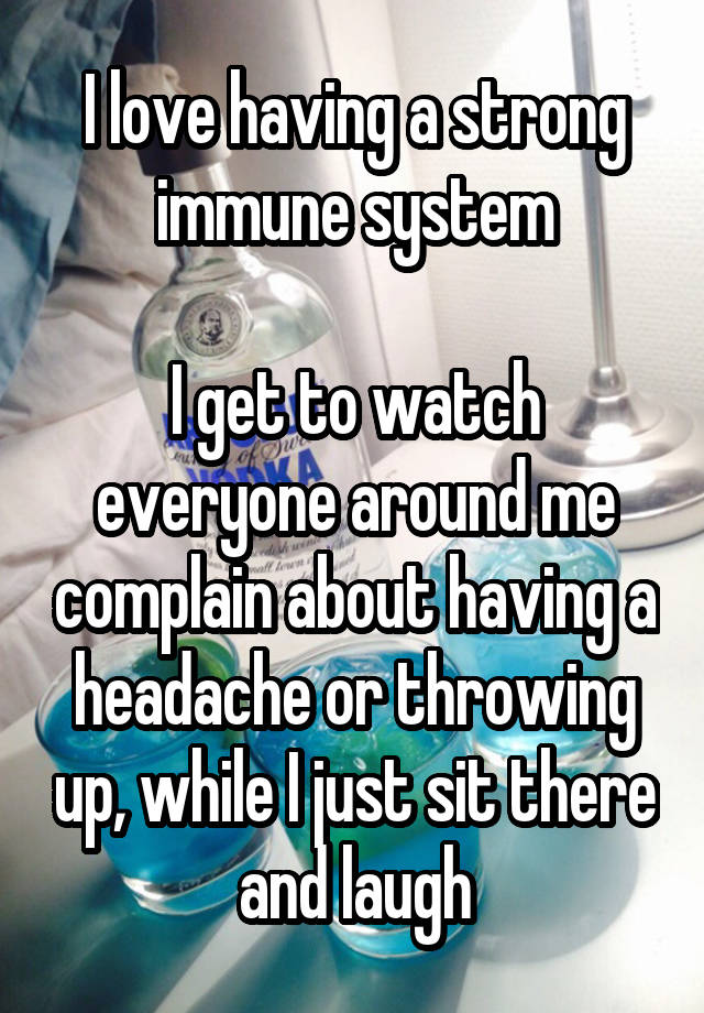 I love having a strong immune system

I get to watch everyone around me complain about having a headache or throwing up, while I just sit there and laugh