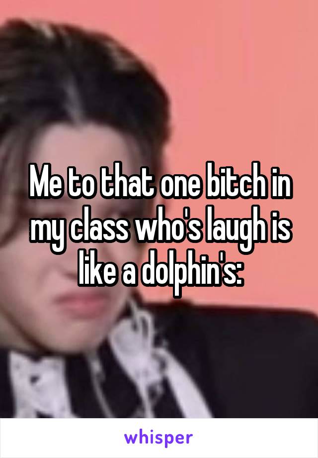 Me to that one bitch in my class who's laugh is like a dolphin's: