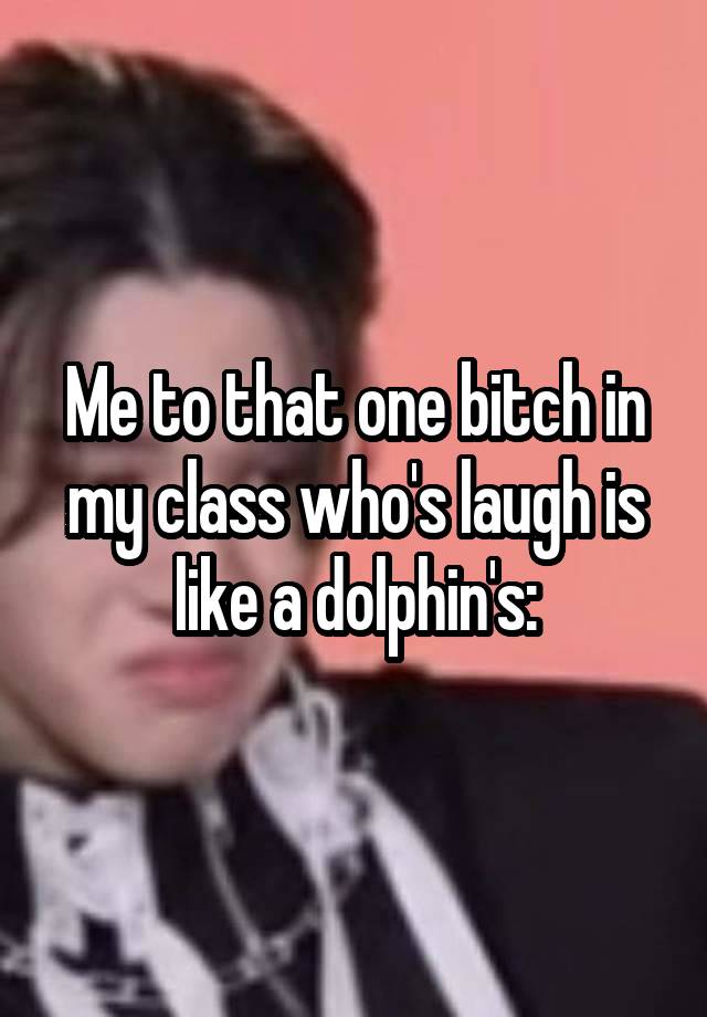 Me to that one bitch in my class who's laugh is like a dolphin's: