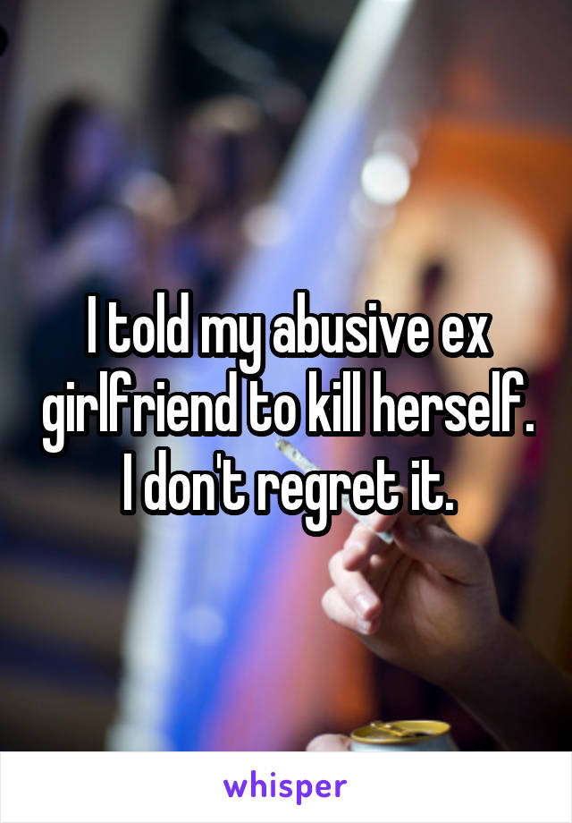 I told my abusive ex girlfriend to kill herself. I don't regret it.