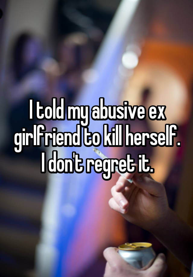 I told my abusive ex girlfriend to kill herself. I don't regret it.