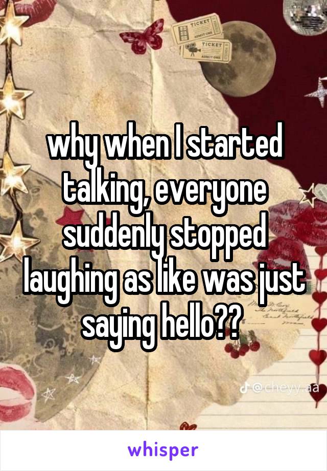 why when I started talking, everyone suddenly stopped laughing as like was just saying hello?? 