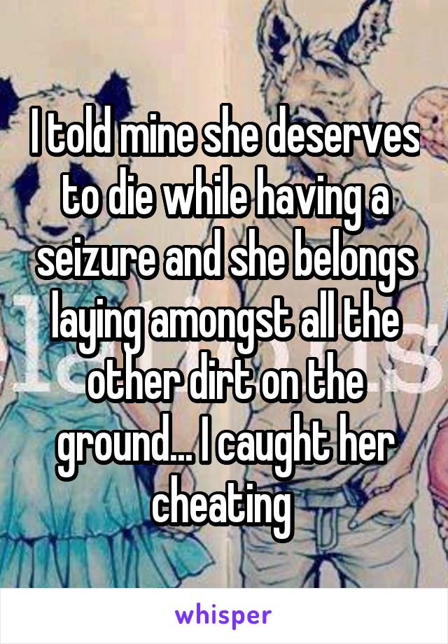 I told mine she deserves to die while having a seizure and she belongs laying amongst all the other dirt on the ground... I caught her cheating 