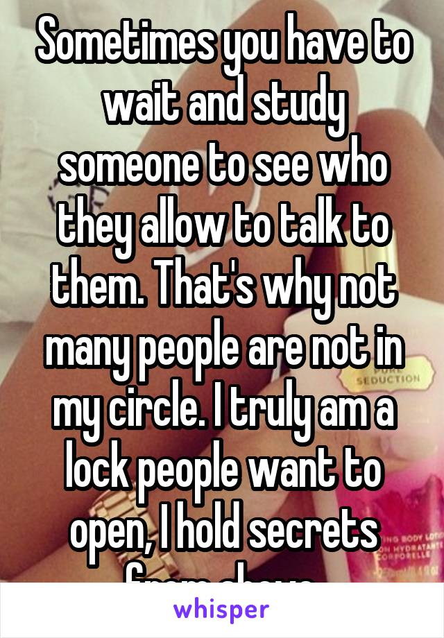 Sometimes you have to wait and study someone to see who they allow to talk to them. That's why not many people are not in my circle. I truly am a lock people want to open, I hold secrets from above.