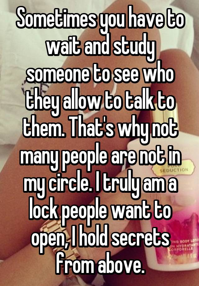 Sometimes you have to wait and study someone to see who they allow to talk to them. That's why not many people are not in my circle. I truly am a lock people want to open, I hold secrets from above.