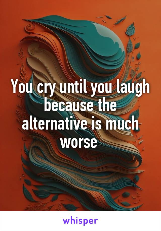 You cry until you laugh because the alternative is much worse 