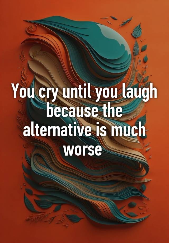 You cry until you laugh because the alternative is much worse 